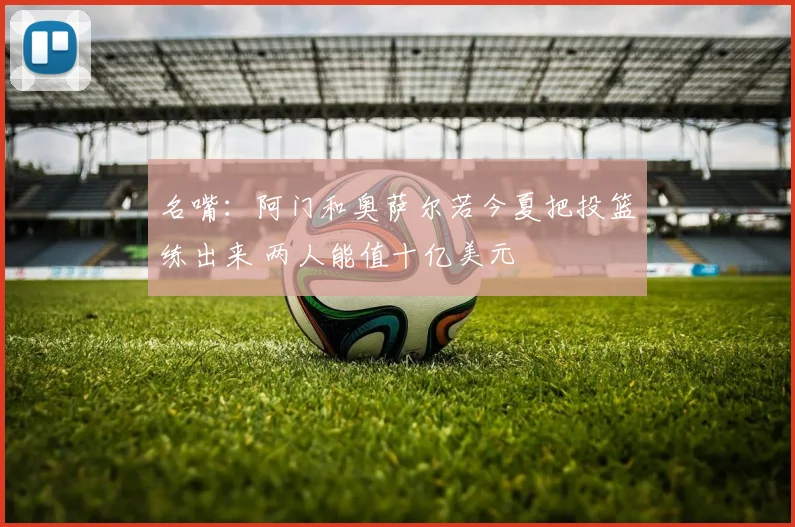 名嘴：阿门和奥萨尔若今夏把投篮练出来 两人能值十亿美元