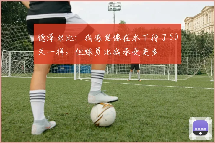 德泽尔比：我感觉像在水下待了50天一样，但球员比我承受更多