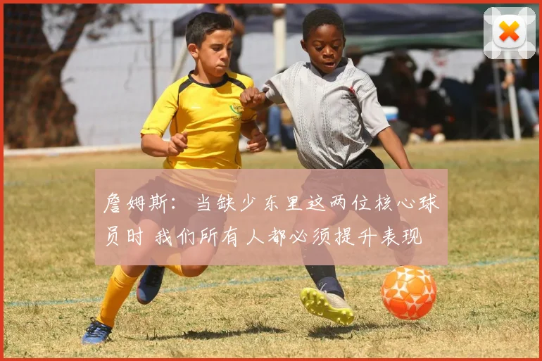 詹姆斯：当缺少东里这两位核心球员时 我们所有人都必须提升表现